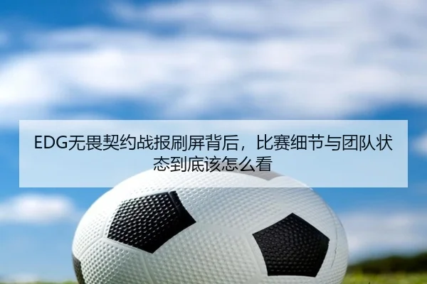 EDG无畏契约战报刷屏背后，比赛细节与团队状态到底该怎么看